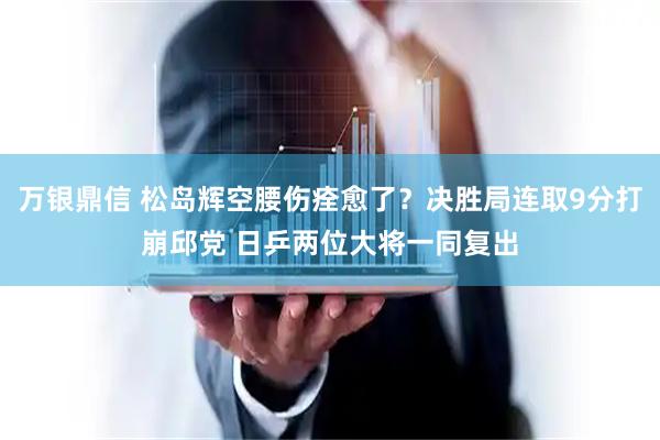 万银鼎信 松岛辉空腰伤痊愈了?决胜局连取9分打崩邱党 日乒两位大将一同复出